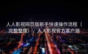 人人影视网页版新手快速操作流程（完整整理），人人影视官方客户端