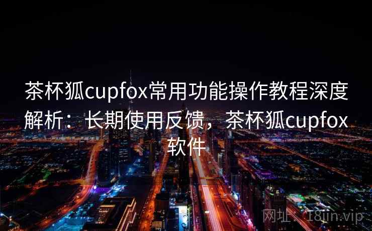 茶杯狐cupfox常用功能操作教程深度解析：长期使用反馈，茶杯狐cupfox软件
