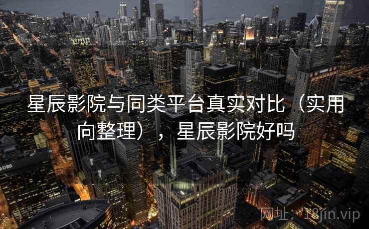 星辰影院与同类平台真实对比（实用向整理），星辰影院好吗