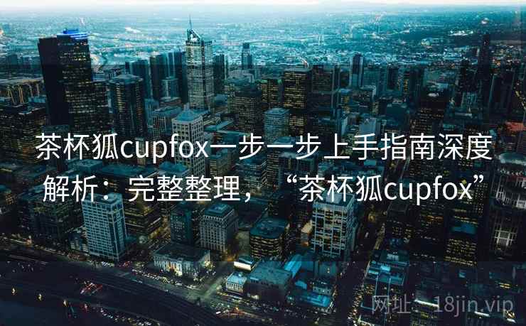 茶杯狐cupfox一步一步上手指南深度解析：完整整理，“茶杯狐cupfox”