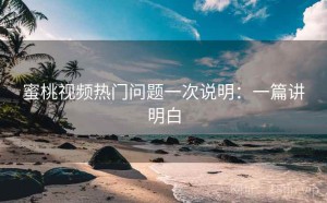 蜜桃视频热门问题一次说明：一篇讲明白