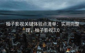 柚子影视关键体验点清单：实用向整理，柚子影视3.0