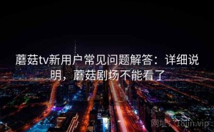 蘑菇tv新用户常见问题解答：详细说明，蘑菇剧场不能看了