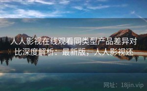 人人影视在线观看同类型产品差异对比深度解析：最新版，人人影视还