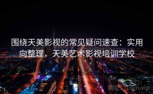 围绕天美影视的常见疑问速查：实用向整理，天美艺术影视培训学校