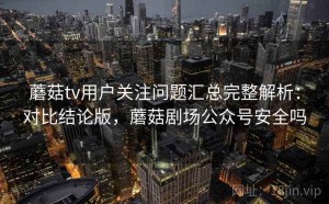 蘑菇tv用户关注问题汇总完整解析：对比结论版，蘑菇剧场公众号安全吗