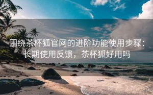围绕茶杯狐官网的进阶功能使用步骤：长期使用反馈，茶杯狐好用吗