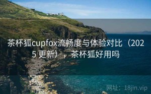 茶杯狐cupfox流畅度与体验对比（2025 更新），茶杯狐好用吗