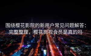 围绕樱花影院的新用户常见问题解答：完整整理，樱花影视会员是真的吗