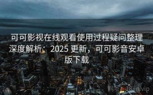 可可影视在线观看使用过程疑问整理深度解析：2025 更新，可可影音安卓版下载