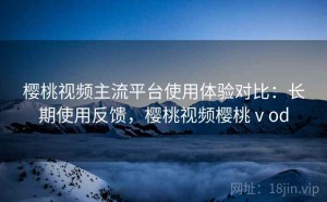 樱桃视频主流平台使用体验对比：长期使用反馈，樱桃视频樱桃ⅴod