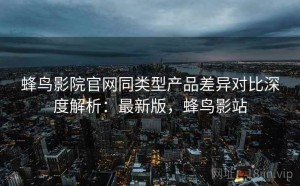 蜂鸟影院官网同类型产品差异对比深度解析：最新版，蜂鸟影站