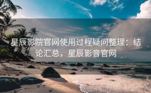星辰影院官网使用过程疑问整理：结论汇总，星辰影音官网