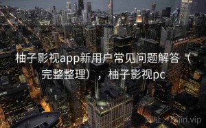 柚子影视app新用户常见问题解答（完整整理），柚子影视pc