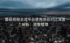 蘑菇视频主流平台使用体验对比深度解析：完整整理