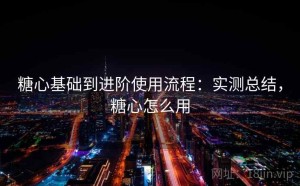 糖心基础到进阶使用流程：实测总结，糖心怎么用
