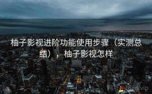 柚子影视进阶功能使用步骤（实测总结），柚子影视怎样