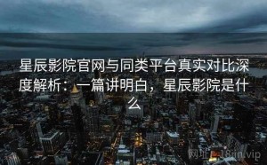 星辰影院官网与同类平台真实对比深度解析：一篇讲明白，星辰影院是什么