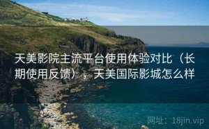 天美影院主流平台使用体验对比（长期使用反馈），天美国际影城怎么样