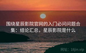围绕星辰影院官网的入门必问问题合集：结论汇总，星辰影院是什么