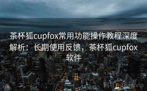 茶杯狐cupfox常用功能操作教程深度解析：长期使用反馈，茶杯狐cupfox软件
