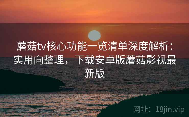 蘑菇tv核心功能一览清单深度解析：实用向整理，下载安卓版蘑菇影视最新版
