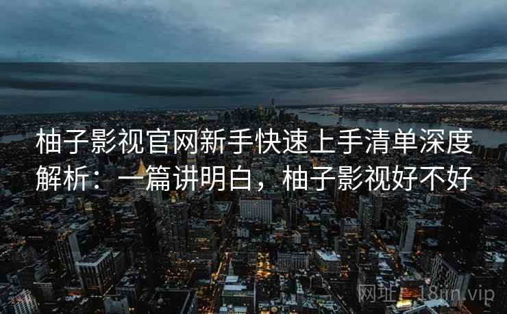 柚子影视官网新手快速上手清单深度解析:一篇讲明白,柚子影视好不好 柚子影视官网新手快速上手清单深度解析:一篇讲明白,柚子影视好不好
