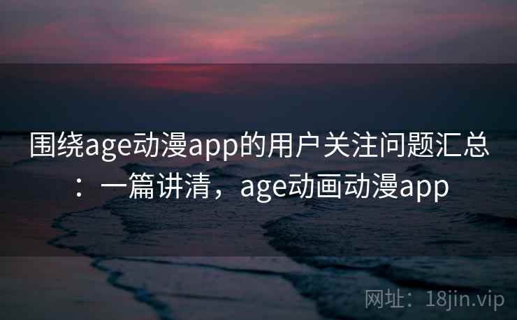 围绕age动漫app的用户关注问题汇总:一篇讲清,age动画动漫app 围绕age动漫app的用户关注问题汇总:一篇讲清,age动画动漫app