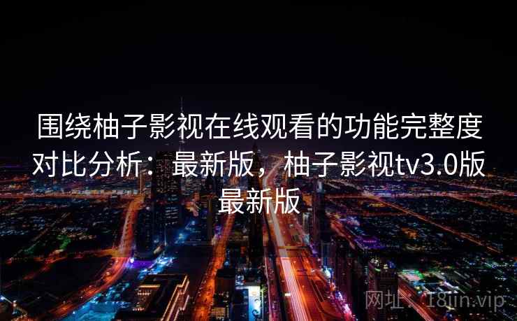围绕柚子影视在线观看的功能完整度对比分析：最新版，柚子影视tv3.0版最新版