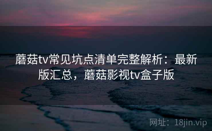 蘑菇tv常见坑点清单完整解析:最新版汇总,蘑菇影视tv盒子版 蘑菇tv常见坑点清单完整解析:最新版汇总,蘑菇影视tv盒子版