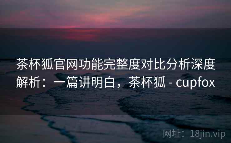 茶杯狐官网功能完整度对比分析深度解析：一篇讲明白，茶杯狐 - cupfox