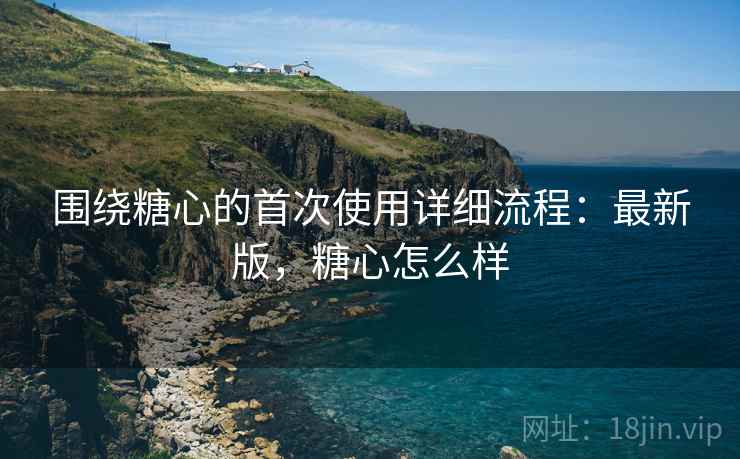 围绕糖心的首次使用详细流程：最新版，糖心怎么样