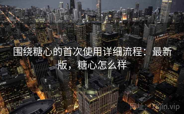 围绕糖心的首次使用详细流程：最新版，糖心怎么样