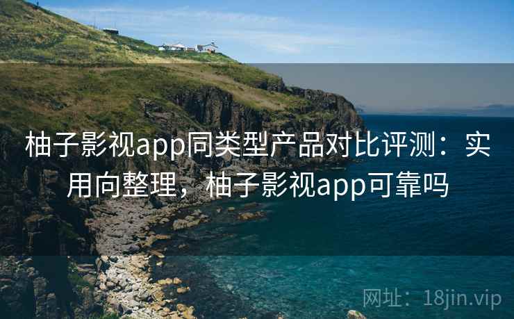 柚子影视app同类型产品对比评测：实用向整理，柚子影视app可靠吗