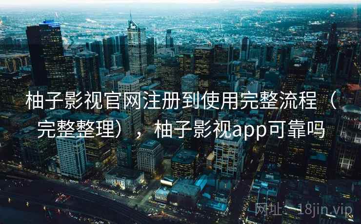 柚子影视官网注册到使用完整流程（完整整理），柚子影视app可靠吗