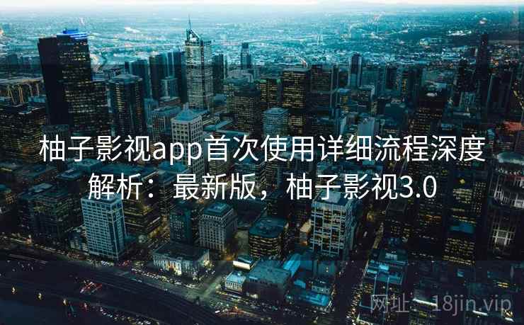 柚子影视app首次使用详细流程深度解析：最新版，柚子影视3.0