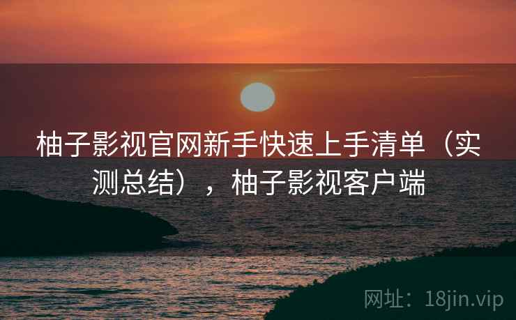 柚子影视官网新手快速上手清单（实测总结），柚子影视客户端