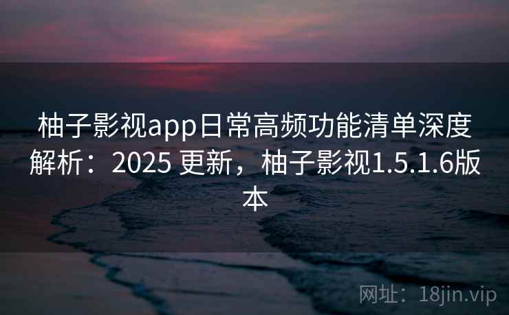 柚子影视app日常高频功能清单深度解析：2025 更新，柚子影视1.5.1.6版本