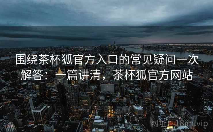 围绕茶杯狐官方入口的常见疑问一次解答：一篇讲清，茶杯狐官方网站