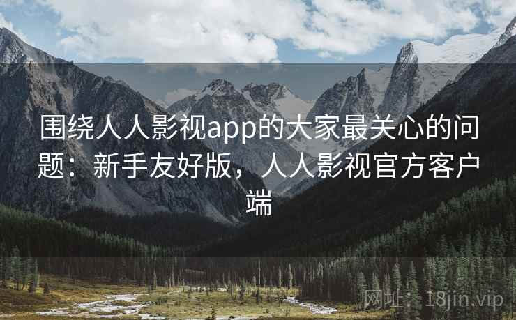 围绕人人影视app的大家最关心的问题：新手友好版，人人影视官方客户端