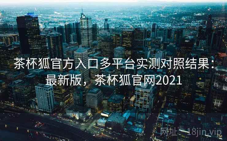 茶杯狐官方入口多平台实测对照结果：最新版，茶杯狐官网2021