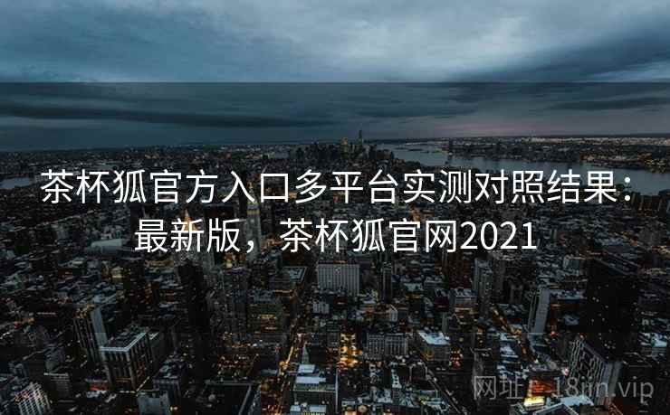 茶杯狐官方入口多平台实测对照结果：最新版，茶杯狐官网2021