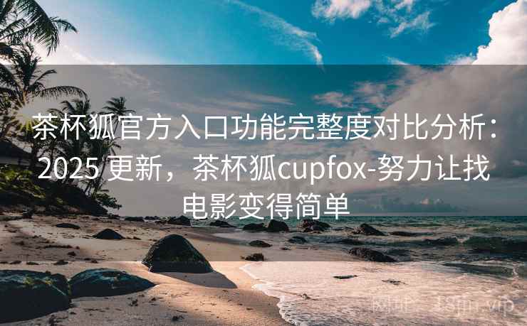 茶杯狐官方入口功能完整度对比分析：2025 更新，茶杯狐cupfox-努力让找电影变得简单