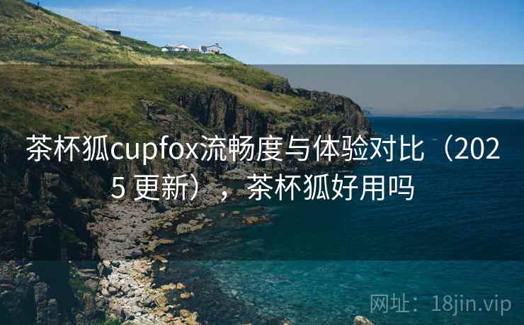 茶杯狐cupfox流畅度与体验对比（2025 更新），茶杯狐好用吗
