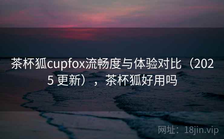 茶杯狐cupfox流畅度与体验对比（2025 更新），茶杯狐好用吗