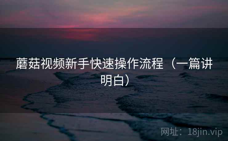 蘑菇视频新手快速操作流程（一篇讲明白）