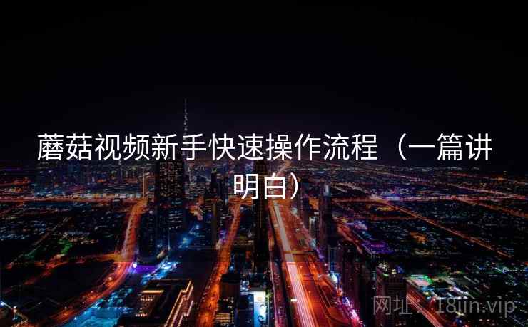 蘑菇视频新手快速操作流程（一篇讲明白）