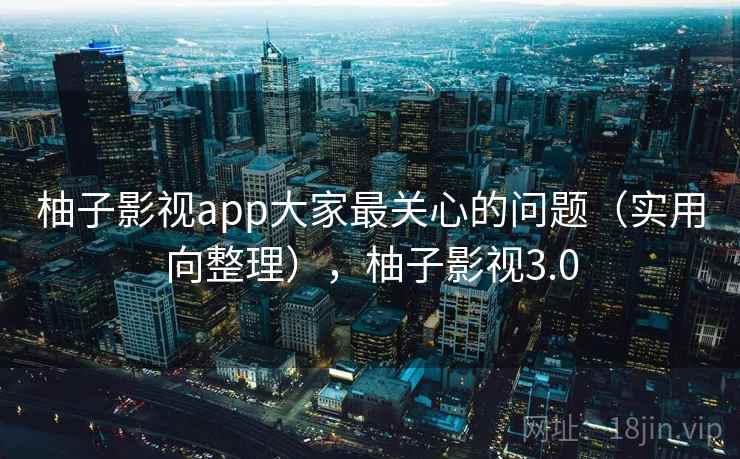 柚子影视app大家最关心的问题（实用向整理），柚子影视3.0