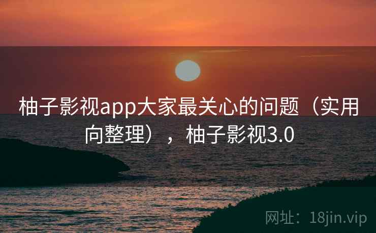 柚子影视app大家最关心的问题（实用向整理），柚子影视3.0