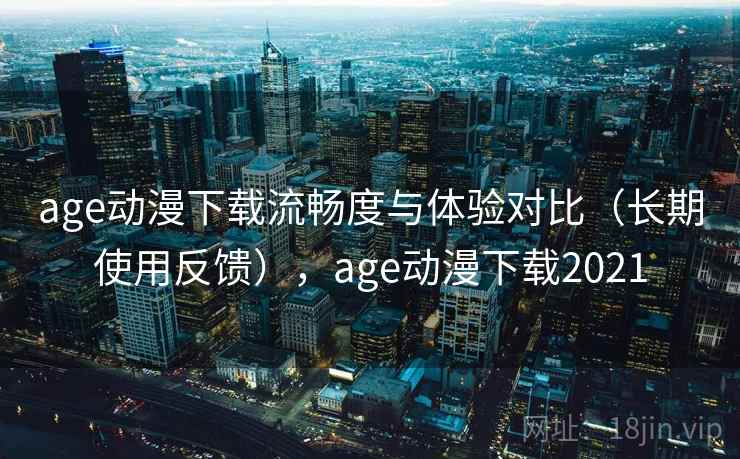 age动漫下载流畅度与体验对比（长期使用反馈），age动漫下载2021